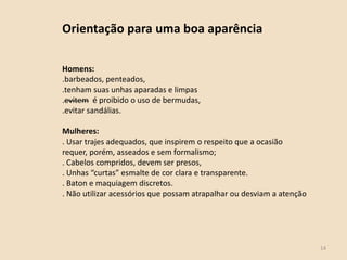 14
Orientação para uma boa aparência
Homens:
.barbeados, penteados,
.tenham suas unhas aparadas e limpas
.evitem é proibido o uso de bermudas,
.evitar sandálias.
Mulheres:
. Usar trajes adequados, que inspirem o respeito que a ocasião
requer, porém, asseados e sem formalismo;
. Cabelos compridos, devem ser presos,
. Unhas “curtas” esmalte de cor clara e transparente.
. Baton e maquiagem discretos.
. Não utilizar acessórios que possam atrapalhar ou desviam a atenção
 