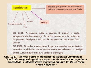 2
CIC. 1387 - afirma, sobre o momento da Sagrada Comunhão:
"A atitude corporal - gestos, roupa - há de traduzir o respeito, a
solenidade, a alegria deste momento em que Cristo se torna
nosso hóspede."
 