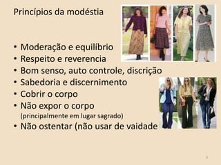 3
Princípios da modéstia
• Moderação e equilíbrio
• Respeito e reverencia
• Bom senso, auto controle, discrição
• Sabedoria e discernimento
• Cobrir o corpo
• Não expor o corpo
(principalmente em lugar sagrado)
• Não ostentar (não usar de vaidade
 