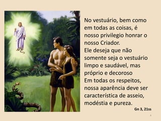 4
No vestuário, bem como
em todas as coisas, é
nosso privilegio honrar o
nosso Criador.
Ele deseja que não
somente seja o vestuário
limpo e saudável, mas
próprio e decoroso
Em todas os respeitos,
nossa aparência deve ser
característica de asseio,
modéstia e pureza.
Gn 3, 21ss
 