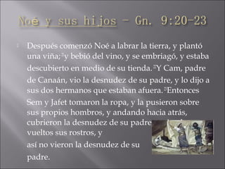  Después comenzó Noé a labrar la tierra, y plantó
una viña;21
y bebió del vino, y se embriagó, y estaba
descubierto en medio de su tienda.22
Y Cam, padre
de Canaán, vio la desnudez de su padre, y lo dijo a
sus dos hermanos que estaban afuera.23
Entonces
Sem y Jafet tomaron la ropa, y la pusieron sobre
sus propios hombros, y andando hacia atrás,
cubrieron la desnudez de su padre, teniendo
vueltos sus rostros, y
así no vieron la desnudez de su
padre.
 