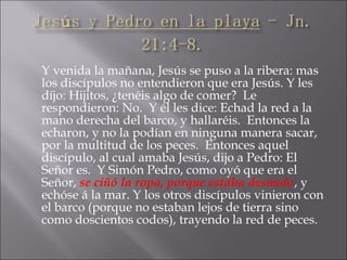 Y venida la mañana, Jesús se puso a la ribera: mas
los discípulos no entendieron que era Jesús. Y les
díjo: Hijitos, ¿tenéis algo de comer? Le
respondieron: No. Y él les dice: Echad la red a la
mano derecha del barco, y hallaréis. Entonces la
echaron, y no la podían en ninguna manera sacar,
por la multitud de los peces. Entonces aquel
discípulo, al cual amaba Jesús, dijo a Pedro: El
Señor es. Y Simón Pedro, como oyó que era el
Señor, se ciñó la ropa, porque estaba desnudo, y
echóse á la mar. Y los otros discípulos vinieron con
el barco (porque no estaban lejos de tierra sino
como doscientos codos), trayendo la red de peces.
 