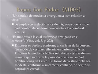  “Un sentido de modestia o vergüenza con relación a
otros.”
 Se emplea con relación a los demás, o sea que la mujer
o el hombre deben tomar en cuenta a los demás al
vestirse.
 “Es modestia a la cual es firme, ó arraigada en el
carácter”. (Vine, vol. 3, p. 273)
 Entonces es vestirse conforme al carácter de la persona.
Su modo de vestirse reflejaría en parte su carácter.
Entonces la modestia bíblica se trata de vestirse de una
manera que indicaría la posición que la mujer ó el
hombre tenga en Cristo. Su forma de vestirse debe ser
modesta, conforme a su carácter cristiano, no según su
naturaleza carnal.
 