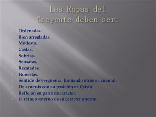  Ordenadas.
 Bien arregladas.
 Modesta.
 Castas.
 Sobrias.
 Sensatas.
 Recatadas.
 Honestas.
 Sentido de vergüenza (tomando otros en cuenta).
 De acuerdo con su posición en Cristo.
 Reflejan en parte de carácter.
 El reflejo externo de su carácter interno.
 