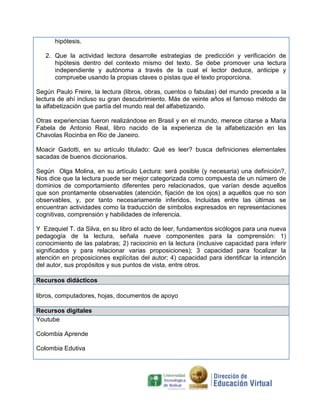 hipótesis.

   2. Que la actividad lectora desarrolle estrategias de predicción y verificación de
      hipótesis dentro del contexto mismo del texto. Se debe promover una lectura
      independiente y autónoma a través de la cual el lector deduce, anticipe y
      compruebe usando la propias claves o pistas que el texto proporciona.

Según Paulo Freire, la lectura (libros, obras, cuentos o fabulas) del mundo precede a la
lectura de ahí incluso su gran descubrimiento. Más de veinte años el famoso método de
la alfabetización que partía del mundo real del alfabetizando.

Otras experiencias fueron realizándose en Brasil y en el mundo, merece citarse a Maria
Fabela de Antonio Real, libro nacido de la experienza de la alfabetización en las
Chavolas Rocinba en Rio de Janeiro.

Moacir Gadotti, en su artículo titulado: Qué es leer? busca definiciones elementales
sacadas de buenos diccionarios.

Según Olga Molina, en su artículo Lectura: será posible (y necesaria) una definición?,
Nos dice que la lectura puede ser mejor categorizada como compuesta de un número de
dominios de comportamiento diferentes pero relacionados, que varían desde aquellos
que son prontamente observables (atención, fijación de los ojos) a aquellos que no son
observables, y, por tanto necesariamente inferidos. Incluidas entre las últimas se
encuentran actividades como la traducción de símbolos expresados en representaciones
cognitivas, comprensión y habilidades de inferencia.

Y Ezequiel T. da Silva, en su libro el acto de leer, fundamentos sicólogos para una nueva
pedagogía de la lectura, señala nueve componentes para la comprensión: 1)
conocimiento de las palabras; 2) raciocinio en la lectura (inclusive capacidad para inferir
significados y para relacionar varias proposiciones); 3 capacidad para focalizar la
atención en proposiciones explícitas del autor; 4) capacidad para identificar la intención
del autor, sus propósitos y sus puntos de vista, entre otros.

Recursos didácticos

libros, computadores, hojas, documentos de apoyo

Recursos digitales
Youtube

Colombia Aprende

Colombia Edutiva
 