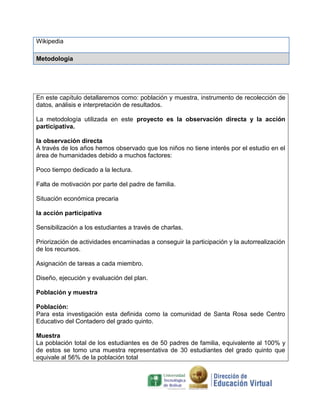 Wikipedia

Metodología




En este capítulo detallaremos como: población y muestra, instrumento de recolección de
datos, análisis e interpretación de resultados.

La metodología utilizada en este proyecto es la observación directa y la acción
participativa.

la observación directa
A través de los años hemos observado que los niños no tiene interés por el estudio en el
área de humanidades debido a muchos factores:

Poco tiempo dedicado a la lectura.

Falta de motivación por parte del padre de familia.

Situación económica precaria

la acción participativa

Sensibilización a los estudiantes a través de charlas.

Priorización de actividades encaminadas a conseguir la participación y la autorrealización
de los recursos.

Asignación de tareas a cada miembro.

Diseño, ejecución y evaluación del plan.

Población y muestra

Población:
Para esta investigación esta definida como la comunidad de Santa Rosa sede Centro
Educativo del Contadero del grado quinto.

Muestra
La población total de los estudiantes es de 50 padres de familia, equivalente al 100% y
de estos se tomo una muestra representativa de 30 estudiantes del grado quinto que
equivale al 56% de la población total
 
