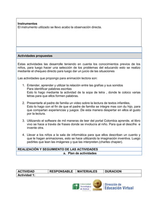 Instrumentos
El instrumento utilizado se llevo acabo la observación directa.




Actividades propuestas

Estas actividades las desarrolle teniendo en cuenta los conocimientos previos de los
niños, para luego hacer una selección de los problemas del educando esto se realizo
mediante el chequeo directo para luego dar un juicio de las situaciones

Las actividades que propongo para animación lectora son:

   1. Entender, aprender y utilizar la relación entre las grafías y sus sonidos
      Para identificar palabras escritas
      Esto lo hago mediante la actividad de la sopa de letra , donde le coloco varias
      letras para que ellos formen palabras.

   2. Presentarle al padre de familia un video sobre la lectura de textos infantiles.
      Esto lo hago con el fin de que el padre de familia se integre mas con du hijo, para
      que compartan experiencias y juegos .De esta manera despertar en ellos el gusto
      por la lectura.

   3. Utilizando el software de mil maneras de leer del portal Colombia aprende, el libro
      vivo se hace a través de frases donde se involucra al niño. Para que el descifre e
      invente otra.

   4. Llevar a los niños a la sala de informática para que ellos describan un cuento y
      que le hagan animaciones, esto se hace utilizando la imaginación inventiva. Luego
      pedirles que lean las imágenes y que las interpreten.(charles chapier).

REALIZACIÓN Y SEGUIMIENTO DE LAS ACTIVIDADES
                         a. Plan de actividades




ACTIVIDAD              RESPONSABLE          MATERIALES            DURACION
Actividad 1:
 