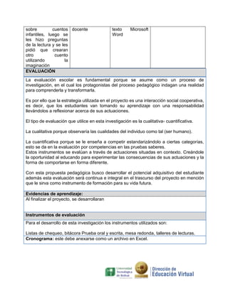sobre         cuentos docente                 texto     Microsoft
infantiles, luego se                          Word
les hizo preguntas
de la lectura y se les
pidió que crearan
otro           cuento
utilizando           la
imaginación
EVALUACIÓN
La evaluación escolar es fundamental porque se asume como un proceso de
investigación, en el cual los protagonistas del proceso pedagógico indagan una realidad
para comprenderla y transformarla.

Es por ello que la estrategia utilizada en el proyecto es una interacción social cooperativa,
es decir, que los estudiantes van tomando su aprendizaje con una responsabilidad
llevándolos a reflexionar acerca de sus actuaciones.

El tipo de evaluación que utilice en esta investigación es la cualitativa- cuantificativa.

La cualitativa porque observaría las cualidades del individuo como tal (ser humano).

La cuantificativa porque se le enseña a competir estandarizándolo a ciertas categorías,
esto se da en la evaluación por competencias en las pruebas saberes.
Estos instrumentos se evalúan a través de actuaciones situadas en contexto. Creándole
la oportunidad al educando para experimentar las consecuencias de sus actuaciones y la
forma de comportarse en forma diferente.

Con esta propuesta pedagógica busco desarrollar el potencial adquisitivo del estudiante
además esta evaluación será continua e integral en el trascurso del proyecto en mención
que le sirva como instrumento de formación para su vida futura.

Evidencias de aprendizaje:
Al finalizar el proyecto, se desarrollaran


Instrumentos de evaluación
Para el desarrollo de esta investigación los instrumentos utilizados son:

Listas de chequeo, bitácora Prueba oral y escrita, mesa redonda, talleres de lecturas.
Cronograma: este debe anexarse como un archivo en Excel.
 