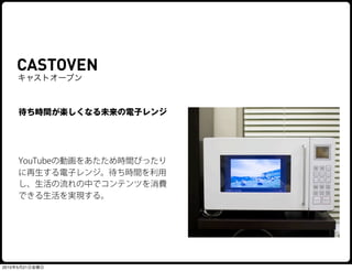 CASTOVEN
    キャストオーブン



     待ち時間が楽しくなる未来の電子レンジ




     YouTubeの動画をあたため時間ぴったり
     に再生する電子レンジ。待ち時間を利用
     し、生活の流れの中でコンテンツを消費
     できる生活を実現する。




2010年5月21日金曜日
 