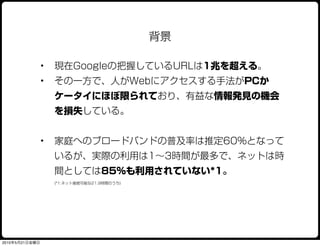 背景

                •   現在Googleの把握しているURLは1兆を超える。
                •   その一方で、人がWebにアクセスする手法がPCか
                    ケータイにほぼ限られており、有益な情報発見の機会
                    を損失している。


                •   家庭へのブロードバンドの普及率は推定60%となって
                    いるが、実際の利用は1∼3時間が最多で、ネットは時
                    間としては85%も利用されていない*1。
                    (*1:ネット接続可能な21.9時間のうち)




2010年5月21日金曜日
 