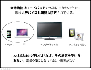 常時接続ブロードバンドであるにもかかわらず、
             現状はデバイスも時間も限定されている。




    ケータイ           PC   インターネットTV   デジタル写真立て




                人は能動的に使わなければ、その恩恵を受けら
                れない。電源ONにしなければ、価値がない

2010年5月21日金曜日
 