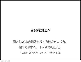 Webを地上へ


                膨大なWebの情報と接する機会をつくる。

                  掘削ではなく、「Webの地上化」

                  つまりWebをもっと日常化する

2010年5月21日金曜日
 