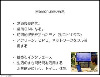 Memoriumの背景


                • 常時接続時代。
                • 常時ＯＮになる。
                • 時間的浸透を狙ったモノ（対ユビキタス）
                • スクリーン、ＣＰＵ，ネットワークをフル活
                 用する


                • 眺めるインタフェース
                • 生活のすき間時間を活用する
                 水を飲みに行く、トイレ、休憩、
2010年5月21日金曜日
 