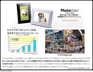 わずか半年で売り上げ4.5倍増、
       急成長するデジタルフォトフレーム




 フィルムカメラ時代は、とりあえず現像・プリントし、簡易アルバムに入れて楽しんだものだ。デジタル時代の今、プリントして楽しむ人は少数派なのではないだろうか。と

 はいえ、撮りっぱなしではもったいない。 デジカメの画像はPCのモニタでも表示することはできるが、身近なところに置いて日常的に楽しむというニー

 ズには応えられない。そこで注目されているのがデジタルフォトフレームだ。「これからは液晶サイズも大きくなり、高画素数・高精細のモデルが増えていくと思う。これ

 が求めやすい価格になってくれば、さらに需要が高まるだろう」（同）。市場の拡大基調はしばらく続きそうだ。（BCN・山下彰子）
                                                             http://bcnranking.jp/news/0806/080625_11071.html

2010年5月21日金曜日
 