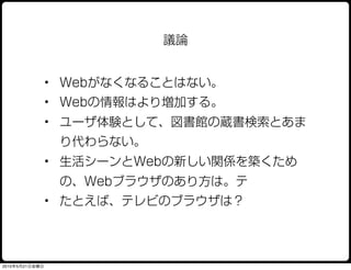 議論


                • Webがなくなることはない。
                • Webの情報はより増加する。
                • ユーザ体験として、図書館の蔵書検索とあま
                 り代わらない。
                • 生活シーンとWebの新しい関係を築くため
                 の、Webブラウザのあり方は。テ
                • たとえば、テレビのブラウザは？




2010年5月21日金曜日
 