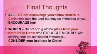 Final Thoughts
 ALL – Do not discourage your fellow sisters in
Christ who love the Lord but may be immodest to you…
ENCOURAGE her!
 WOMEN – Do not shrug off the pleas from your
brothers in Christ who STRUGGLE MIGHTILY with
clothing that are considered immodest…
CONSIDER your brothers in Christ!
 