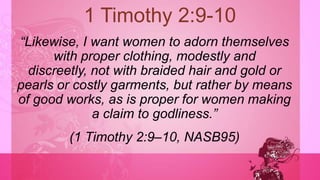 1 Timothy 2:9-10
―Likewise, I want women to adorn themselves
with proper clothing, modestly and
discreetly, not with braided hair and gold or
pearls or costly garments, but rather by means
of good works, as is proper for women making
a claim to godliness.‖
(1 Timothy 2:9–10, NASB95)
 