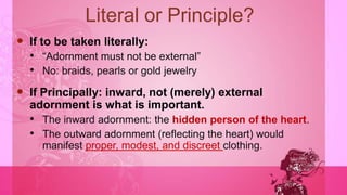 Literal or Principle?
 If to be taken literally:
• “Adornment must not be external”
• No: braids, pearls or gold jewelry
 If Principally: inward, not (merely) external
adornment is what is important.
• The inward adornment: the hidden person of the heart.
• The outward adornment (reflecting the heart) would
manifest proper, modest, and discreet clothing.
 
