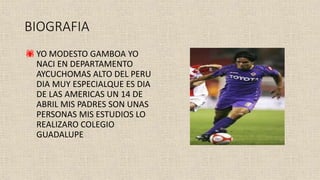 BIOGRAFIA
YO MODESTO GAMBOA YO
NACI EN DEPARTAMENTO
AYCUCHOMAS ALTO DEL PERU
DIA MUY ESPECIALQUE ES DIA
DE LAS AMERICAS UN 14 DE
ABRIL MIS PADRES SON UNAS
PERSONAS MIS ESTUDIOS LO
REALIZARO COLEGIO
GUADALUPE
 
