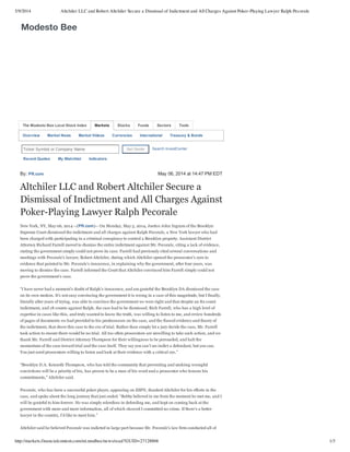 5/9/2014 Altchiler LLC and Robert Altchiler Secure a Dismissal of Indictment and All Charges Against Poker-Playing Lawyer Ralph Pecorale
http://markets.financialcontent.com/mi.modbee/news/read?GUID=27128868 1/3
The Modesto Bee Local Stock Index Stocks Funds Sectors Tools
Overview Market News Market Videos Currencies International Treasury & Bonds
Ticker Symbol or Company Name Get Quote Search InvestCenter
Recent Quotes My Watchlist Indicators
By: PR.com May 06, 2014 at 14:47 PM EDT
Altchiler LLC and Robert Altchiler Secure a
Dismissal of Indictment and All Charges Against
Poker­Playing Lawyer Ralph Pecorale
New York, NY, May 06, 2014 ­­(PR.com)­­ On Monday, May 5, 2014, Justice John Ingram of the Brooklyn
Supreme Court dismissed the indictment and all charges against Ralph Pecorale, a New York lawyer who had
been charged with participating in a criminal conspiracy to control a Brooklyn property. Assistant District
Attorney Richard Farrell moved to dismiss the entire indictment against Mr. Pecorale, citing a lack of evidence,
stating the government simply could not prove its case. Farrell had previously cited several conversations and
meetings with Pecorale’s lawyer, Robert Altchiler, during which Altchiler opened the prosecutor’s eyes to
evidence that pointed to Mr. Pecorale’s innocence, in explaining why the government, after four years, was
moving to dismiss the case. Farrell informed the Court that Altchiler convinced him Farrell simply could not
prove the government’s case.
“I have never had a moment’s doubt of Ralph’s innocence, and am grateful the Brooklyn DA dismissed the case
on its own motion. It’s not easy convincing the government it is wrong in a case of this magnitude, but I finally,
literally after years of trying, was able to convince the government we were right and that despite an 82 count
indictment, and 18 counts against Ralph, the case had to be dismissed. Rich Farrell, who has a high level of
expertise in cases like this, and truly wanted to know the truth, was willing to listen to me, and review hundreds
of pages of documents we had provided to his predecessors on the case, and the flawed evidence and theory of
the indictment, that drove this case to the eve of trial. Rather than simply let a jury decide the case, Mr. Farrell
took action to ensure there would be no trial. All too often prosecutors are unwilling to take such action, and we
thank Mr. Farrell and District Attorney Thompson for their willingness to be persuaded, and halt the
momentum of the case toward trial and the case itself. They say you can’t un­indict a defendant, but you can.
You just need prosecutors willing to listen and look at their evidence with a critical eye.”
“Brooklyn D.A. Kenneth Thompson, who has told the community that preventing and undoing wrongful
convictions will be a priority of his, has proven to be a man of his word and a prosecutor who honors his
commitments,” Altchiler said.
Pecorale, who has been a successful poker player, appearing on ESPN, thanked Altchiler for his efforts in the
case, and spoke about the long journey that just ended. “Bobby believed in me from the moment he met me, and I
will be grateful to him forever. He was simply relentless in defending me, and kept on coming back at the
government with more and more information, all of which showed I committed no crime. If there’s a better
lawyer in the country, I’d like to meet him.”
Altchiler said he believed Pecorale was indicted in large part because Mr. Pecorale’s law firm conducted all of
Modesto Bee
Markets
 