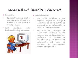  Educación:
1. Se utiliza básicamente para
una educación virtual o a
distancia; la cual permite a
grandes rasgos:
 Una educación más
individualizada y autónoma.
 Administración:
1. Los TIC’S permiten a las
empresas mejorar su manejo e
integración de las necesidades de
procesamiento de información en
todas sus áreas funcionales.
2. Tres tipos de Tecnologías de
Información utilizados en las
empresas son: los sistemas de tele-
conferencia, los sistemas de
transferencia y recuperación de
información, así como los
sistemas de procesamiento
personal de información.
 