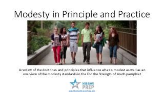 Modesty in Principle and Practice
A review of the doctrines and principles that influence what is modest as well as an
overview of the modesty standards in the For the Strength of Youth pamphlet
www.MormonMissionPrep.com
 