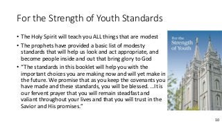 10
For the Strength of Youth Standards
• The Holy Spirit will teach you ALL things that are modest
• The prophets have provided a basic list of modesty
standards that will help us look and act appropriate, and
become people inside and out that bring glory to God
• “The standards in this booklet will help you with the
important choices you are making now and will yet make in
the future. We promise that as you keep the covenants you
have made and these standards, you will be blessed. …It is
our fervent prayer that you will remain steadfast and
valiant throughout your lives and that you will trust in the
Savior and His promises.”
 