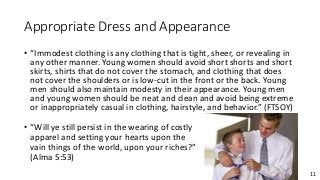 11
Appropriate Dress and Appearance
• “Immodest clothing is any clothing that is tight, sheer, or revealing in
any other manner. Young women should avoid short shorts and short
skirts, shirts that do not cover the stomach, and clothing that does
not cover the shoulders or is low-cut in the front or the back. Young
men should also maintain modesty in their appearance. Young men
and young women should be neat and clean and avoid being extreme
or inappropriately casual in clothing, hairstyle, and behavior.” (FTSOY)
• “Will ye still persist in the wearing of costly
apparel and setting your hearts upon the
vain things of the world, upon your riches?”
(Alma 5:53)
 