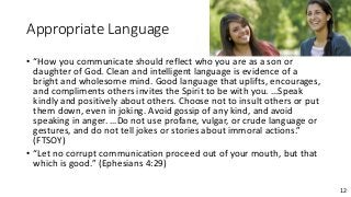 12
Appropriate Language
• “How you communicate should reflect who you are as a son or
daughter of God. Clean and intelligent language is evidence of a
bright and wholesome mind. Good language that uplifts, encourages,
and compliments others invites the Spirit to be with you. …Speak
kindly and positively about others. Choose not to insult others or put
them down, even in joking. Avoid gossip of any kind, and avoid
speaking in anger. …Do not use profane, vulgar, or crude language or
gestures, and do not tell jokes or stories about immoral actions.”
(FTSOY)
• “Let no corrupt communication proceed out of your mouth, but that
which is good.” (Ephesians 4:29)
 