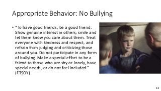 13
Appropriate Behavior: No Bullying
• “To have good friends, be a good friend.
Show genuine interest in others; smile and
let them know you care about them. Treat
everyone with kindness and respect, and
refrain from judging and criticizing those
around you. Do not participate in any form
of bullying. Make a special effort to be a
friend to those who are shy or lonely, have
special needs, or do not feel included.”
(FTSOY)
 