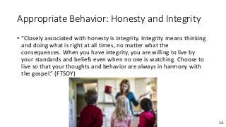 14
Appropriate Behavior: Honesty and Integrity
• “Closely associated with honesty is integrity. Integrity means thinking
and doing what is right at all times, no matter what the
consequences. When you have integrity, you are willing to live by
your standards and beliefs even when no one is watching. Choose to
live so that your thoughts and behavior are always in harmony with
the gospel.” (FTSOY)
 
