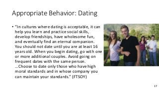 17
Appropriate Behavior: Dating
• “In cultures where dating is acceptable, it can
help you learn and practice social skills,
develop friendships, have wholesome fun,
and eventually find an eternal companion.
You should not date until you are at least 16
years old. When you begin dating, go with one
or more additional couples. Avoid going on
frequent dates with the same person.
…Choose to date only those who have high
moral standards and in whose company you
can maintain your standards.” (FTSOY)
 