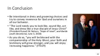 19
In Conclusion
• Be intentional in dress and grooming choices and
try to convey reverence for God and ourselves in
all our behavior.
• “The Lord needs you to look like, sound like, act
like, and dress like a true disciple of Jesus Christ”
(President Russell M. Nelson, “Hope of Israel”, worldwide
youth devotional, June 3, 2018)
• As you do so, “you will be blessed with the
companionship of the Holy Ghost, your faith and
testimony will grow stronger, and you will enjoy
increasing happiness.” (FTSOY)
 