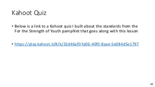 20
Kahoot Quiz
• Below is a link to a Kahoot quiz I built about the standards from the
For the Strength of Youth pamphlet that goes along with this lesson
• https://play.kahoot.it/#/k/32d46af0-fa06-40f0-8aae-5e084d5e1797
 