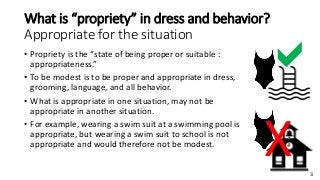 3
What is “propriety” in dress and behavior?
Appropriate for the situation
• Propriety is the “state of being proper or suitable :
appropriateness.”
• To be modest is to be proper and appropriate in dress,
grooming, language, and all behavior.
• What is appropriate in one situation, may not be
appropriate in another situation.
• For example, wearing a swim suit at a swimming pool is
appropriate, but wearing a swim suit to school is not
appropriate and would therefore not be modest.
a
X
 