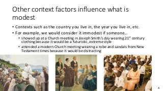 4
Other context factors influence what is
modest
• Contexts such as the country you live in, the year you live in, etc.
• For example, we would consider it immodest if someone…
• showed up at a Church meeting in Joseph Smith’s day wearing 21st century
clothing because it would be a futuristic, extreme style
• attended a modern Church meeting wearing a robe and sandals from New
Testament times because it would be distracting
 