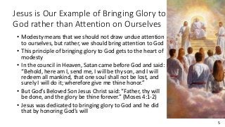 5
Jesus is Our Example of Bringing Glory to
God rather than Attention on Ourselves
• Modesty means that we should not draw undue attention
to ourselves, but rather, we should bring attention to God
• This principle of bringing glory to God gets to the heart of
modesty
• In the council in Heaven, Satan came before God and said:
“Behold, here am I, send me, I will be thy son, and I will
redeem all mankind, that one soul shall not be lost, and
surely I will do it; wherefore give me thine honor.”
• But God’s Beloved Son Jesus Christ said: “Father, thy will
be done, and the glory be thine forever.” (Moses 4:1-2)
• Jesus was dedicated to bringing glory to God and he did
that by honoring God’s will
 