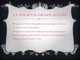 LA FIN D’UN GRAND SUCCÈS
 Jusqu'en 1939, Elsa Schiaparelli connu énormément de succès, et
ses créations étaient à leur apogée.
 Après la Seconde Guerre mondiale de nouvelles grandes marques
font leur apparition, telles que Dior et Channel, et Elsa Schiaparelli se
retira du monde de la mode en 1954.
 