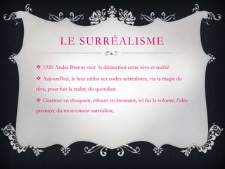LE SURRÉALISME
 1920 André Breton veut la distinction entre rêve et réalité
 Aujourd'hui, le luxe utilise ces codes surréalistes, via la magie du
rêve, pour fuir la réalité du quotidien.
 Charmer en choquant, éblouir en étonnant, tel fut la volonté, l’idée
première du mouvement surréaliste.
 