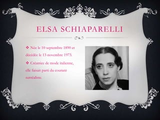  Née le 10 septembre 1890 et
décédée le 13 novembre 1973.
 Créatrice de mode italienne,
elle faisait parti du courant
surréaliste.
ELSA SCHIAPARELLI
 