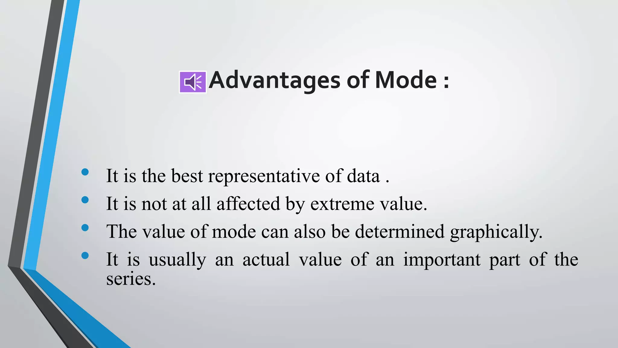 Advantages of Mode :
• It is the best representative of data .
• It is not at all affected by extreme value.
• The value of mode can also be determined graphically.
• It is usually an actual value of an important part of the
series.
 