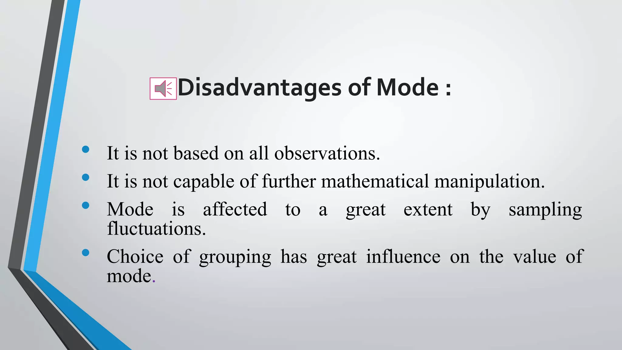 Disadvantages of Mode :
• It is not based on all observations.
• It is not capable of further mathematical manipulation.
• Mode is affected to a great extent by sampling
fluctuations.
• Choice of grouping has great influence on the value of
mode.
 
