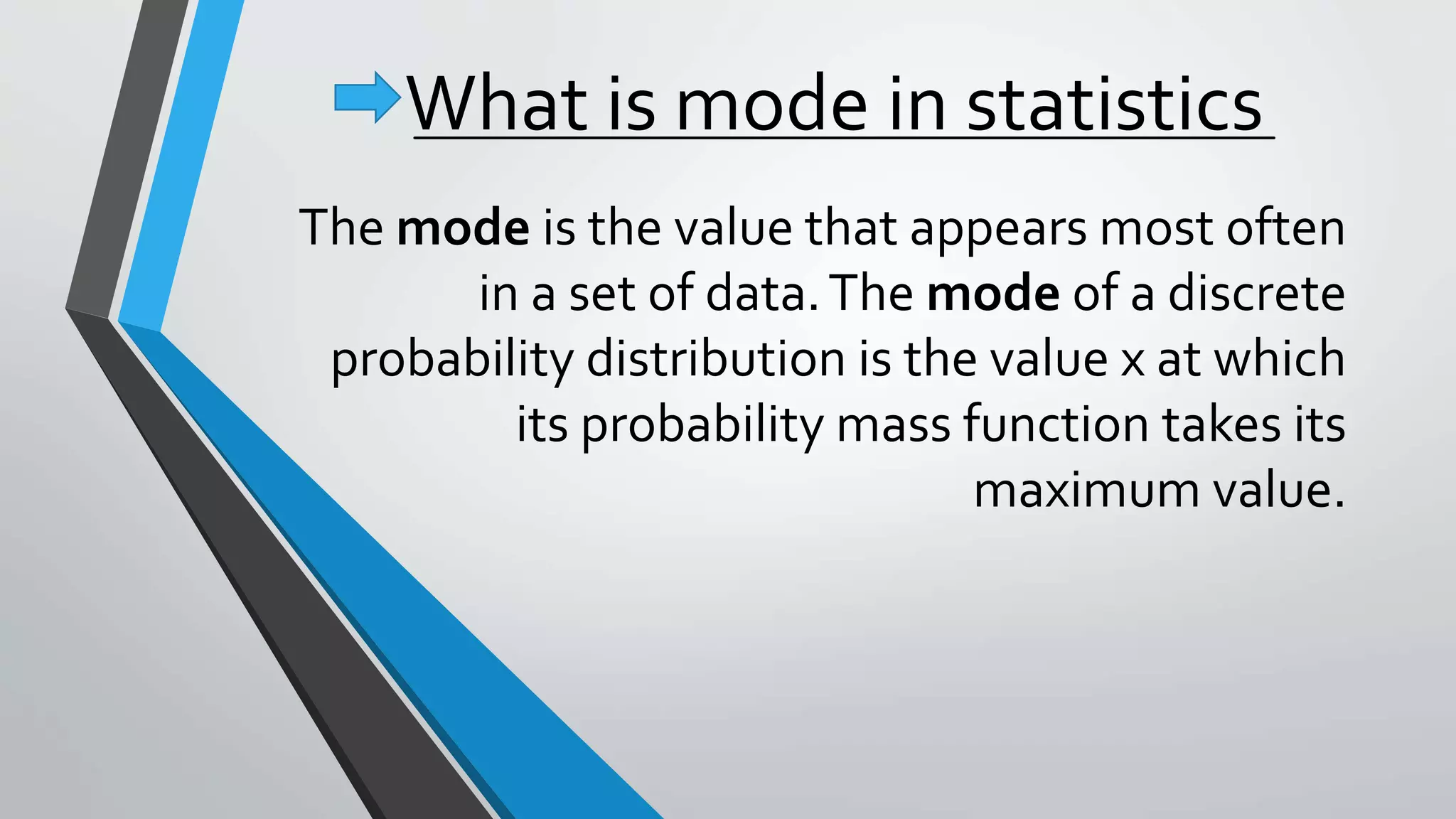 What is mode in statistics
The mode is the value that appears most often
in a set of data.The mode of a discrete
probability distribution is the value x at which
its probability mass function takes its
maximum value.
 