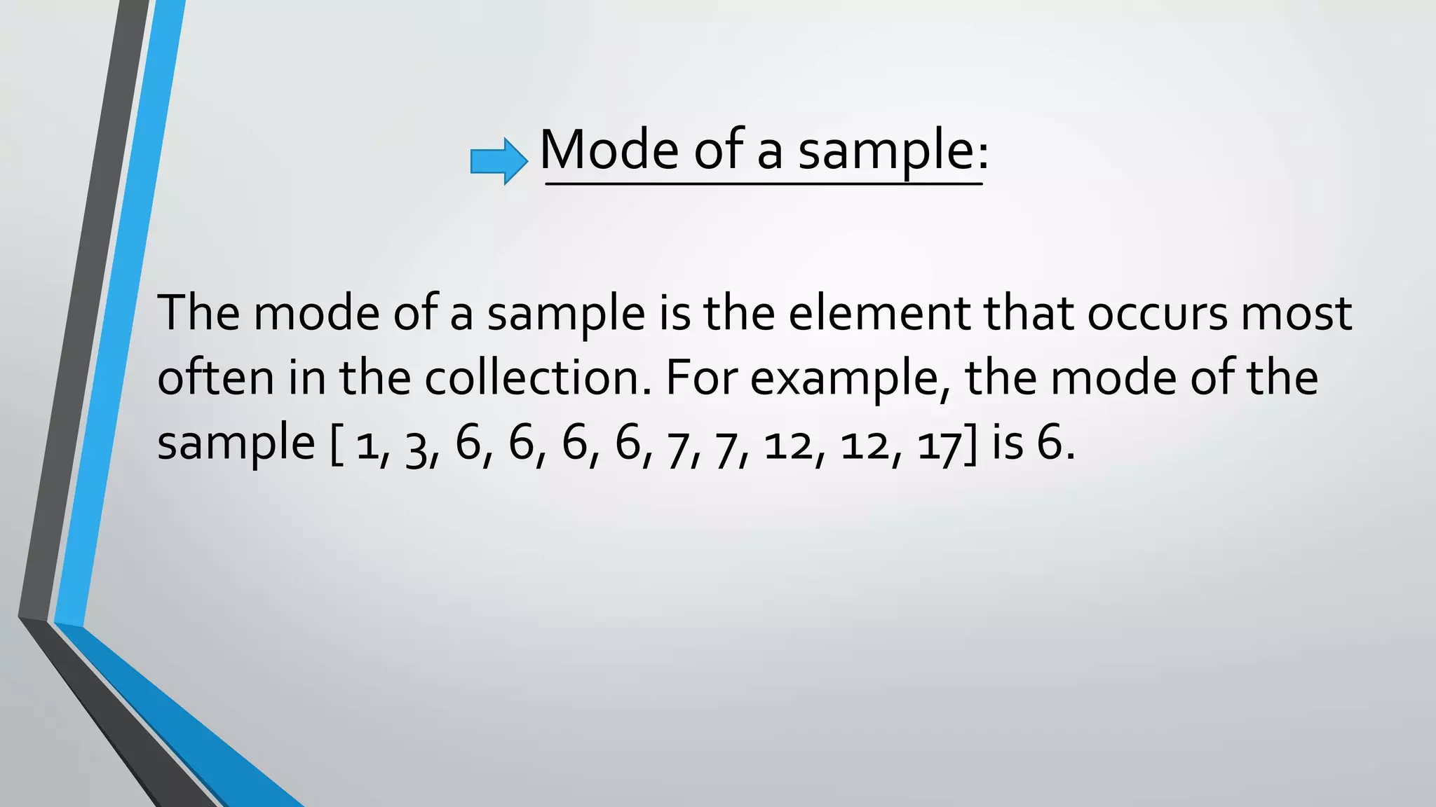 Mode of a sample:
The mode of a sample is the element that occurs most
often in the collection. For example, the mode of the
sample [ 1, 3, 6, 6, 6, 6, 7, 7, 12, 12, 17] is 6.
 
