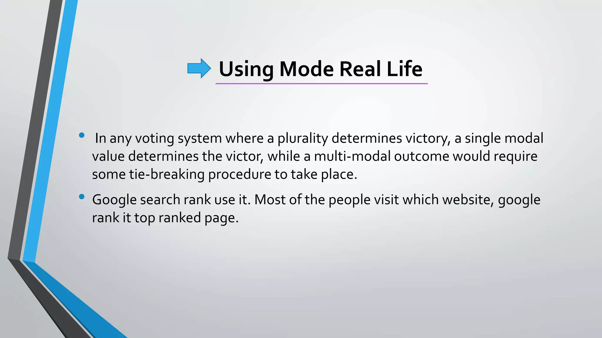 Using Mode Real Life
• In any voting system where a plurality determines victory, a single modal
value determines the victor, while a multi-modal outcome would require
some tie-breaking procedure to take place.
• Google search rank use it. Most of the people visit which website, google
rank it top ranked page.
 