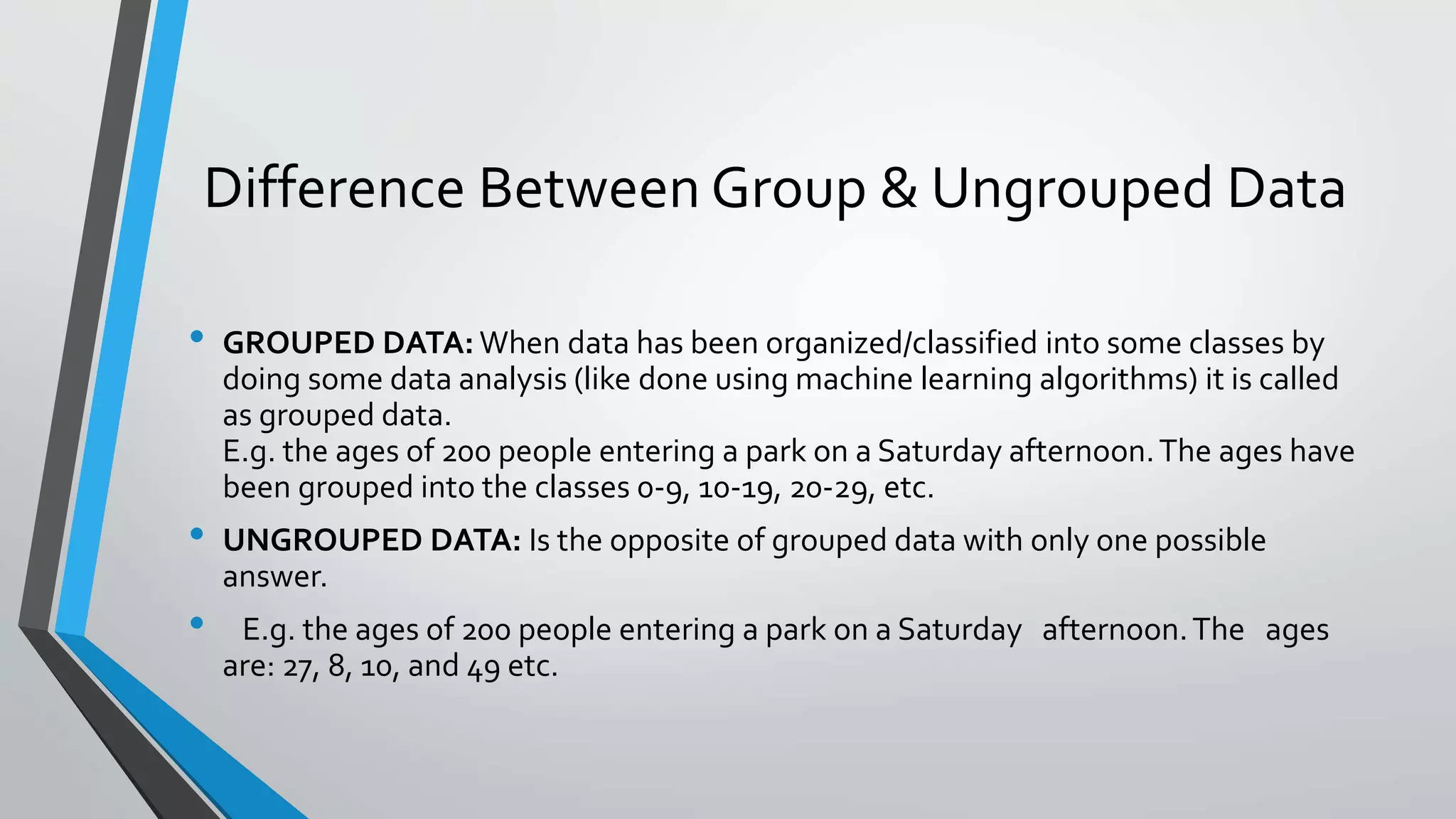 Difference Between Group & Ungrouped Data
• GROUPED DATA: When data has been organized/classified into some classes by
doing some data analysis (like done using machine learning algorithms) it is called
as grouped data.
E.g. the ages of 200 people entering a park on a Saturday afternoon.The ages have
been grouped into the classes 0-9, 10-19, 20-29, etc.
• UNGROUPED DATA: Is the opposite of grouped data with only one possible
answer.
• E.g. the ages of 200 people entering a park on a Saturday afternoon.The ages
are: 27, 8, 10, and 49 etc.
 