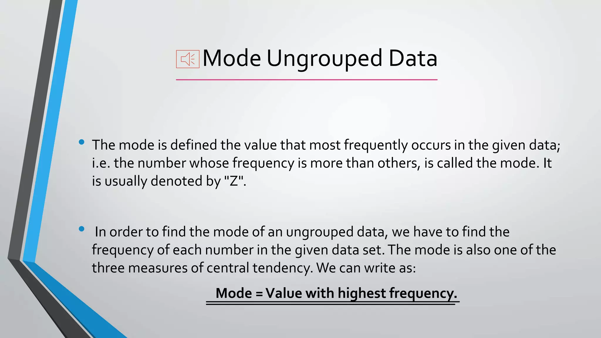 Mode Ungrouped Data
• The mode is defined the value that most frequently occurs in the given data;
i.e. the number whose frequency is more than others, is called the mode. It
is usually denoted by "Z".
• In order to find the mode of an ungrouped data, we have to find the
frequency of each number in the given data set.The mode is also one of the
three measures of central tendency. We can write as:
Mode =Value with highest frequency.
 