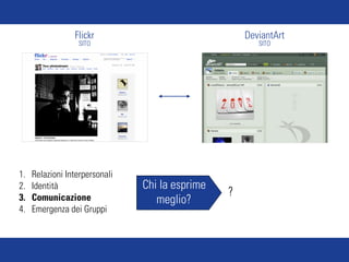 Flickr                              DeviantArt
                  SITO                                  SITO




1.   Relazioni Interpersonali
2.   Identità                   Chi la esprime
3.   Comunicazione
                                                 ?
                                   meglio?
4.   Emergenza dei Gruppi
 