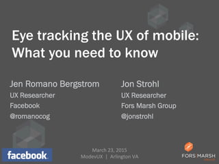 Eye tracking the UX of mobile:
What you need to know
Jen Romano Bergstrom
UX Researcher
Facebook
@romanocog
1
Jon Strohl
UX Researcher
Fors Marsh Group
@jonstrohl
March	
  23,	
  2015	
  
ModevUX	
  	
  |	
  	
  Arlington	
  VA	
  
 