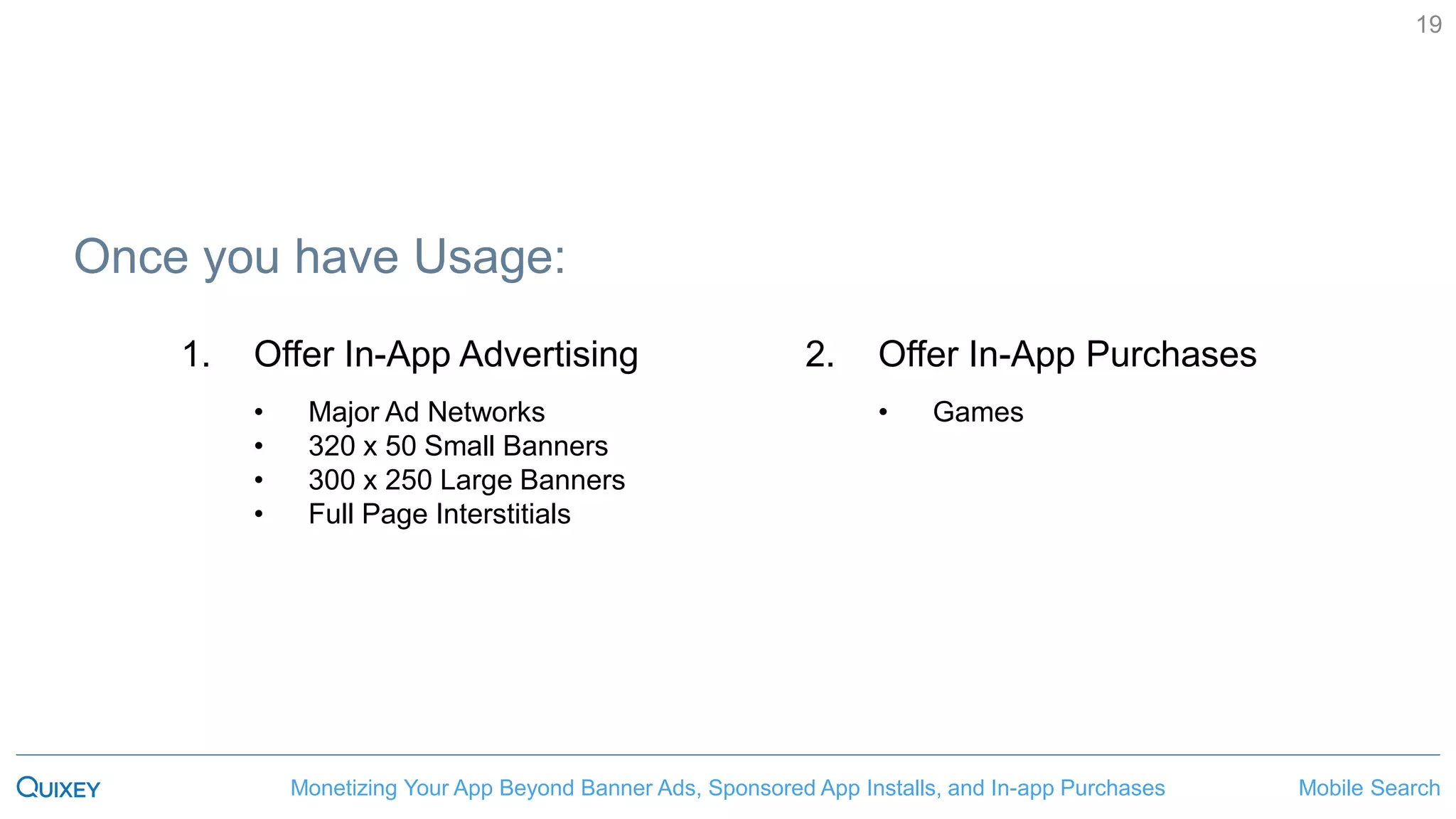 Mobile SearchMonetizing Your App Beyond Banner Ads, Sponsored App Installs, and In-app Purchases
19
Once you have Usage:
2. Offer In-App Purchases
• Games
1. Offer In-App Advertising
• Major Ad Networks
• 320 x 50 Small Banners
• 300 x 250 Large Banners
• Full Page Interstitials
 